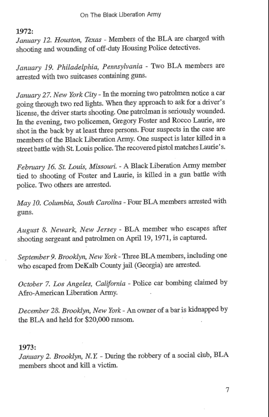 On The Black Liberation Army 1972: January 12. Houston, Texas - Members of the BLA are charged with Shooting and wounding of off-duty Housing Police detectives. January 19. Philadelphia, Pennsylvania - Two BLA members are arrested with two suitcases containing guns. January 27. New York City - Tn the morning two patrolmen notice a car ‘going through two red lights. When they approach to ask for a driver’s Jicense, the driver starts shooting. One patrolmanis seriously wounded. Tn the evening, two policemen, Gregory Foster and Roceo Laurie, are shotin the back by at Least three persons. Four suspects in the case are members of the Black Liberation Army. One suspect is later killed in a street battle with St. Louis police. The recovered pistol matches Laurie’ February 16. St. Louis, Missouri, - A Black Liberation Army member tied to shooting of Foster and Laurie, is killed in a gun batlle with police. Two others are arrested. May 10. Columbia, South Carolina - Four BLA members arrested with guns. August 8. Newark, New Jersey - BLA member who escapes after shooting sergeant and patrolmen on April 19, 1971, is captured. September 9. Brooklyn, New York - Thtee BLA members, including one ‘who escaped from DeKalb County jail (Georgia) are arrested. October 7. Los Angeles, California - Police car bombing claimed by Afro-American Liberation Army. December 28. Brooklyn, New York - An owner of a bar is kidnapped by the BLA and held for $20,000 ransom. 1973: January 2. Brooklyn, N.Y. - During the robbery of a social club, BLA| ‘members shoot and kill a victim,